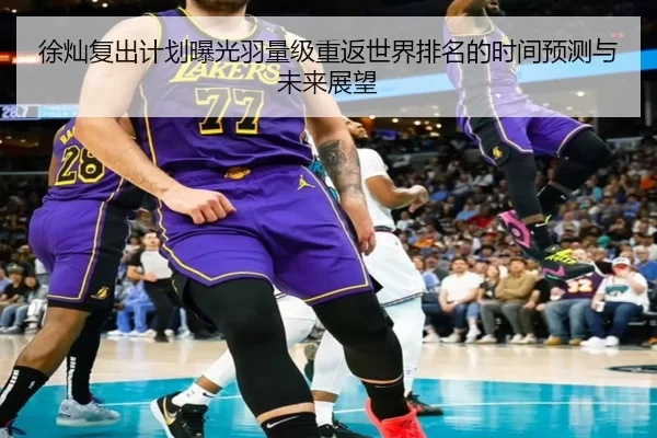 徐灿复出计划曝光羽量级重返世界排名的时间预测与未来展望